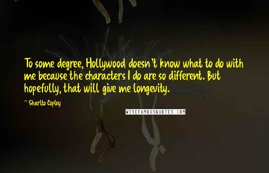 Sharlto Copley Quotes: To some degree, Hollywood doesn't know what to do with me because the characters I do are so different. But hopefully, that will give me longevity.