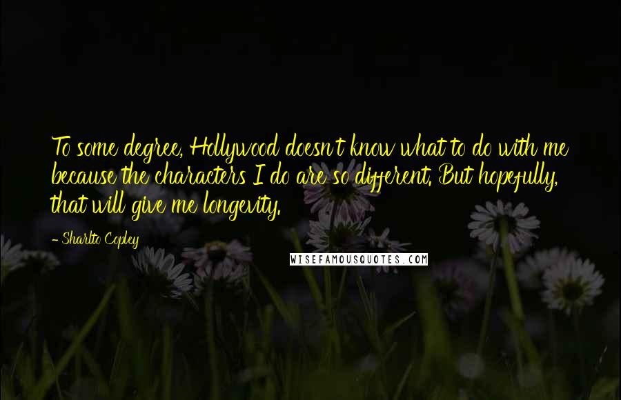 Sharlto Copley Quotes: To some degree, Hollywood doesn't know what to do with me because the characters I do are so different. But hopefully, that will give me longevity.