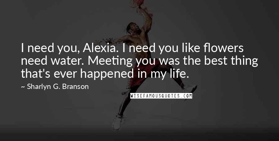 Sharlyn G. Branson Quotes: I need you, Alexia. I need you like flowers need water. Meeting you was the best thing that's ever happened in my life.