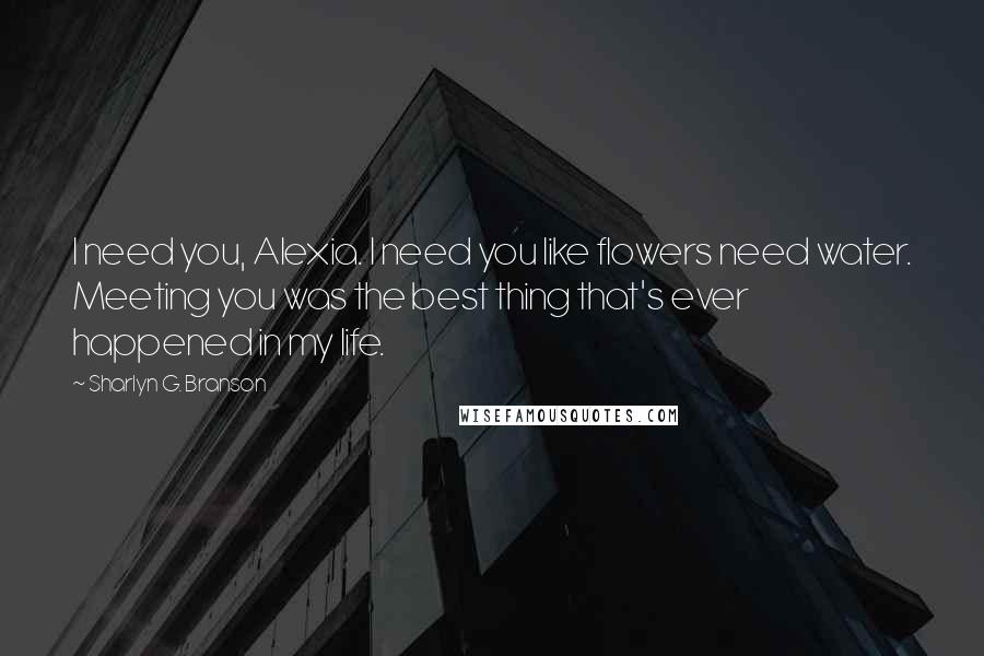 Sharlyn G. Branson Quotes: I need you, Alexia. I need you like flowers need water. Meeting you was the best thing that's ever happened in my life.