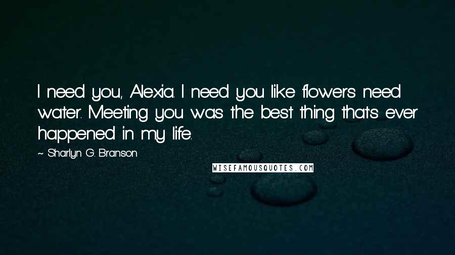 Sharlyn G. Branson Quotes: I need you, Alexia. I need you like flowers need water. Meeting you was the best thing that's ever happened in my life.