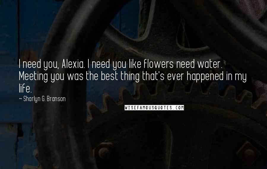 Sharlyn G. Branson Quotes: I need you, Alexia. I need you like flowers need water. Meeting you was the best thing that's ever happened in my life.