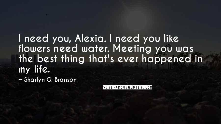 Sharlyn G. Branson Quotes: I need you, Alexia. I need you like flowers need water. Meeting you was the best thing that's ever happened in my life.