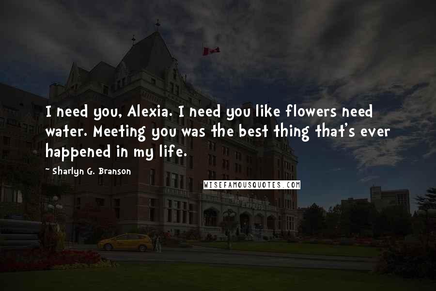 Sharlyn G. Branson Quotes: I need you, Alexia. I need you like flowers need water. Meeting you was the best thing that's ever happened in my life.