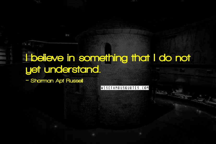 Sharman Apt Russell Quotes: I believe in something that I do not yet understand.