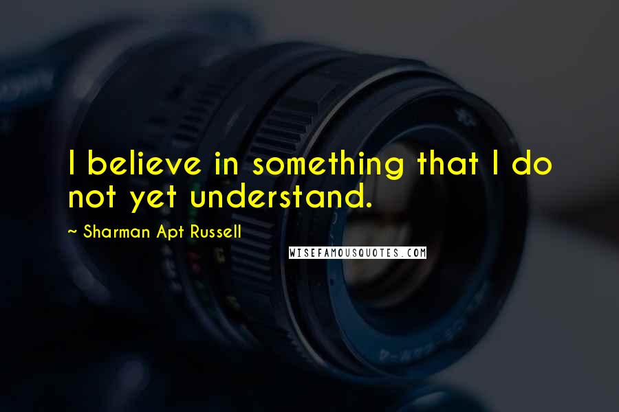 Sharman Apt Russell Quotes: I believe in something that I do not yet understand.