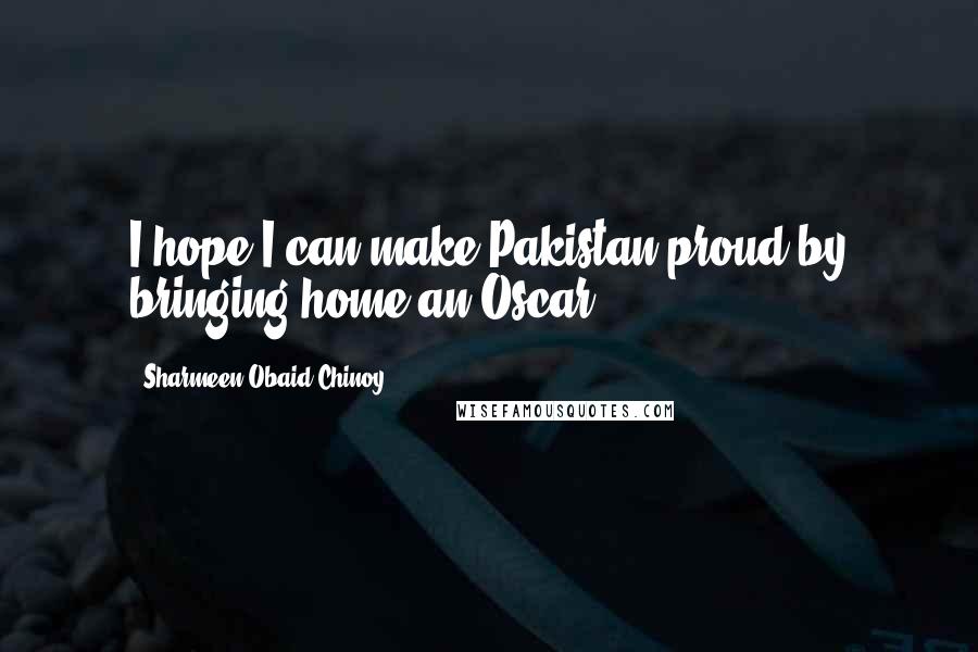 Sharmeen Obaid-Chinoy Quotes: I hope I can make Pakistan proud by bringing home an Oscar.