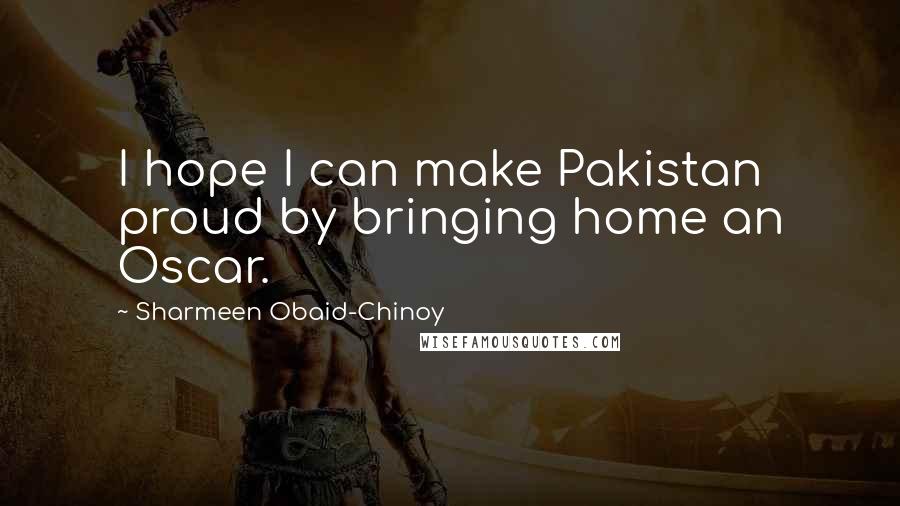 Sharmeen Obaid-Chinoy Quotes: I hope I can make Pakistan proud by bringing home an Oscar.