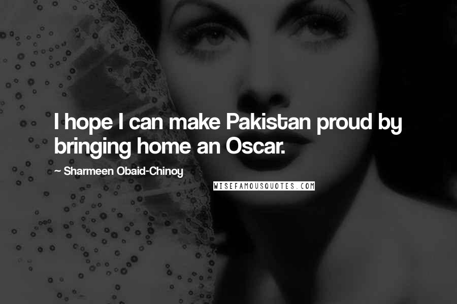 Sharmeen Obaid-Chinoy Quotes: I hope I can make Pakistan proud by bringing home an Oscar.