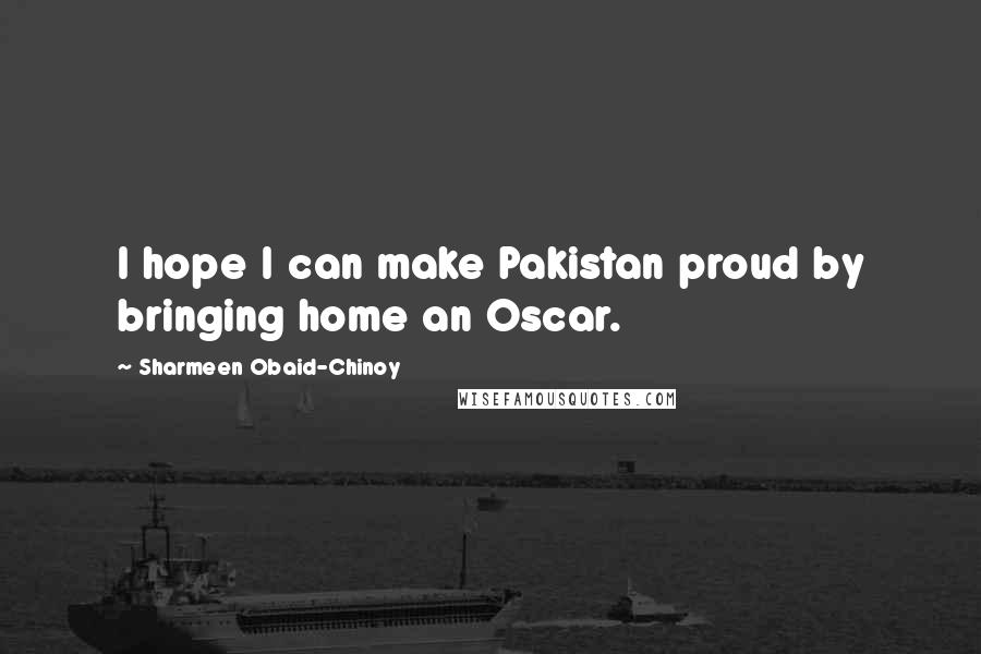 Sharmeen Obaid-Chinoy Quotes: I hope I can make Pakistan proud by bringing home an Oscar.
