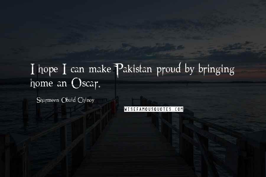 Sharmeen Obaid-Chinoy Quotes: I hope I can make Pakistan proud by bringing home an Oscar.