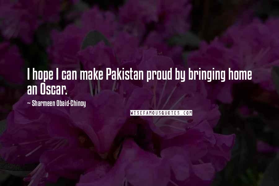 Sharmeen Obaid-Chinoy Quotes: I hope I can make Pakistan proud by bringing home an Oscar.