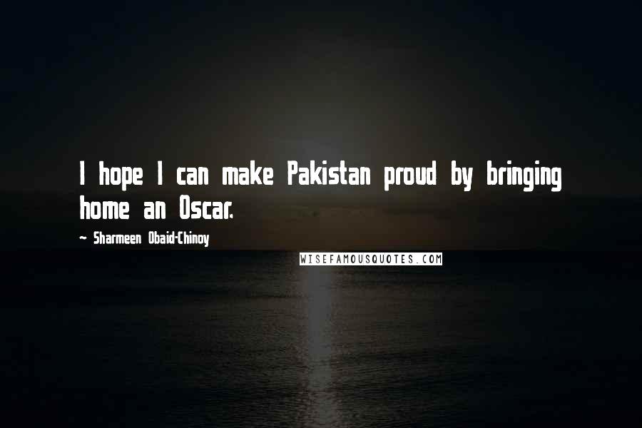 Sharmeen Obaid-Chinoy Quotes: I hope I can make Pakistan proud by bringing home an Oscar.