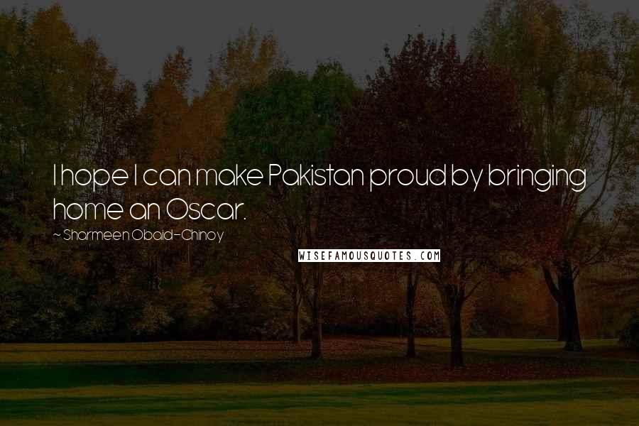 Sharmeen Obaid-Chinoy Quotes: I hope I can make Pakistan proud by bringing home an Oscar.