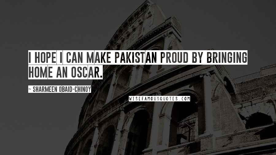 Sharmeen Obaid-Chinoy Quotes: I hope I can make Pakistan proud by bringing home an Oscar.