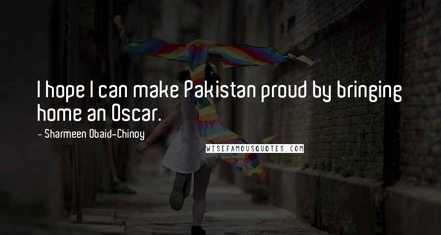 Sharmeen Obaid-Chinoy Quotes: I hope I can make Pakistan proud by bringing home an Oscar.