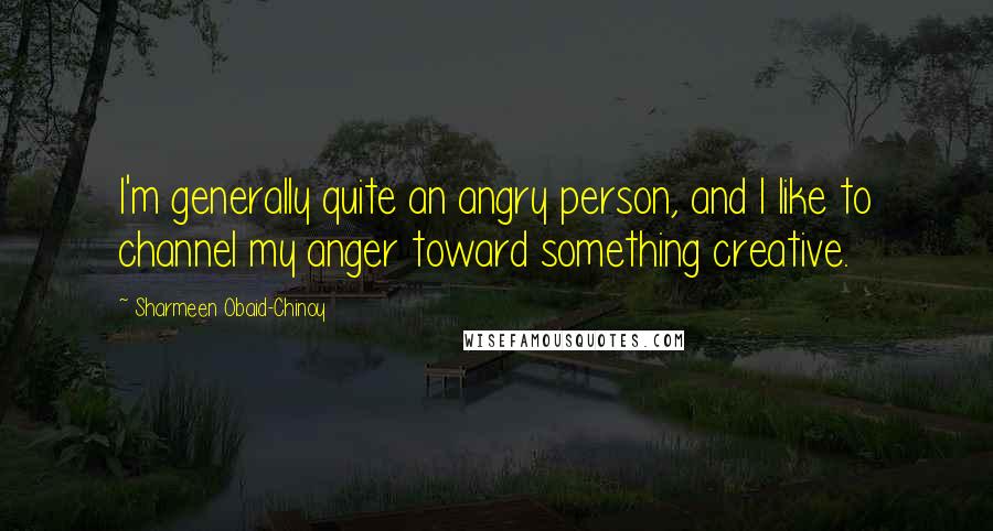 Sharmeen Obaid-Chinoy Quotes: I'm generally quite an angry person, and I like to channel my anger toward something creative.