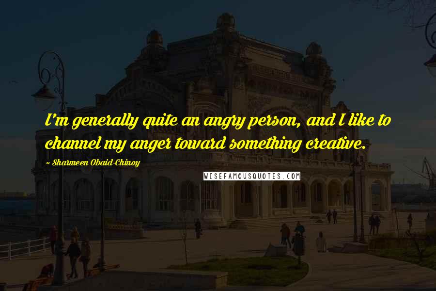 Sharmeen Obaid-Chinoy Quotes: I'm generally quite an angry person, and I like to channel my anger toward something creative.