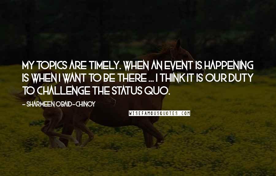 Sharmeen Obaid-Chinoy Quotes: My topics are timely. When an event is happening is when I want to be there ... I think it is our duty to challenge the status quo.
