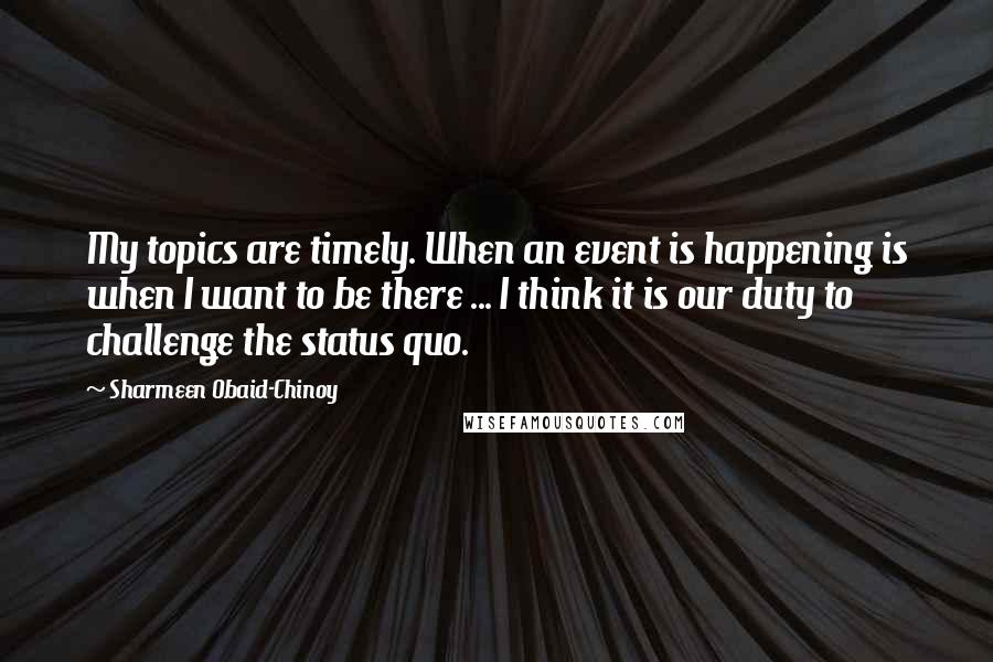 Sharmeen Obaid-Chinoy Quotes: My topics are timely. When an event is happening is when I want to be there ... I think it is our duty to challenge the status quo.