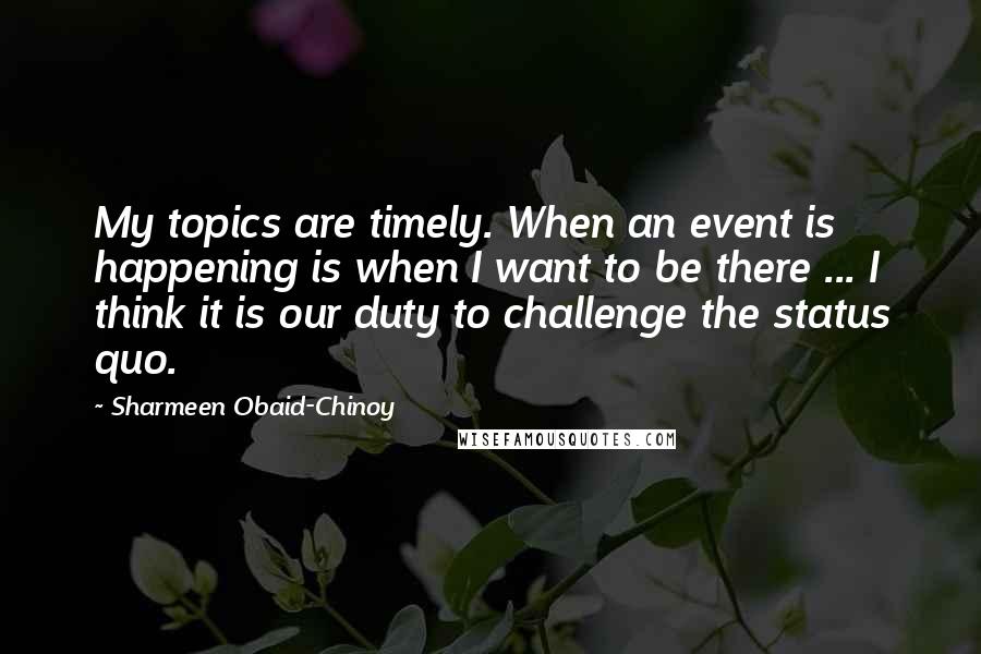 Sharmeen Obaid-Chinoy Quotes: My topics are timely. When an event is happening is when I want to be there ... I think it is our duty to challenge the status quo.