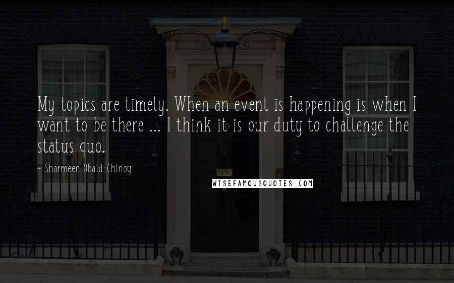 Sharmeen Obaid-Chinoy Quotes: My topics are timely. When an event is happening is when I want to be there ... I think it is our duty to challenge the status quo.