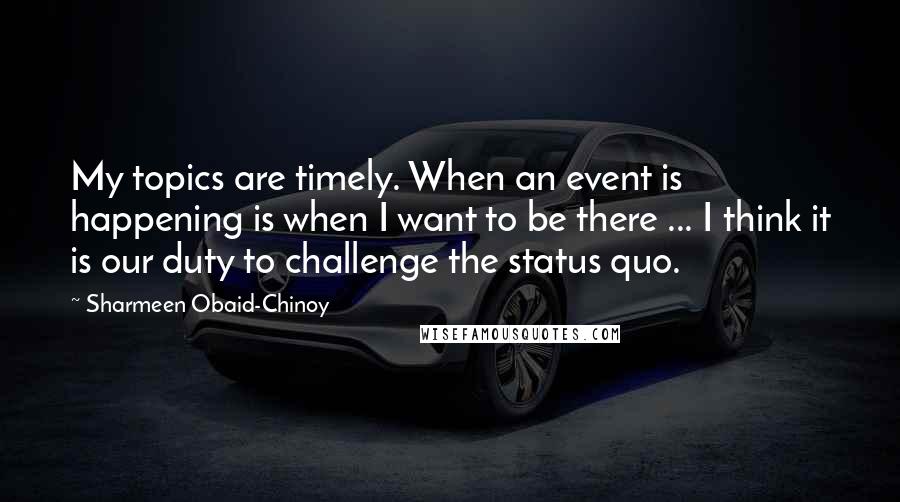 Sharmeen Obaid-Chinoy Quotes: My topics are timely. When an event is happening is when I want to be there ... I think it is our duty to challenge the status quo.