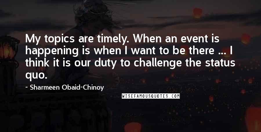 Sharmeen Obaid-Chinoy Quotes: My topics are timely. When an event is happening is when I want to be there ... I think it is our duty to challenge the status quo.