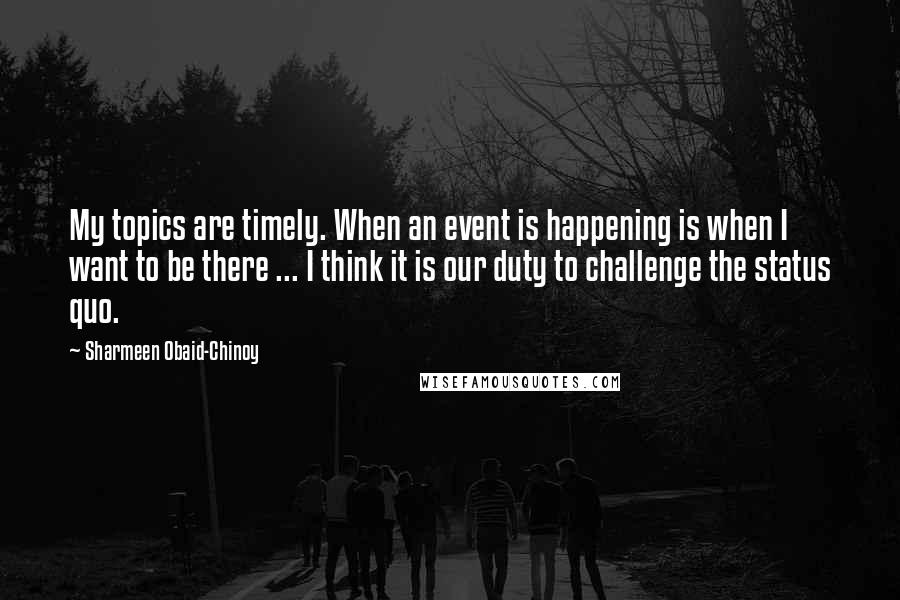 Sharmeen Obaid-Chinoy Quotes: My topics are timely. When an event is happening is when I want to be there ... I think it is our duty to challenge the status quo.