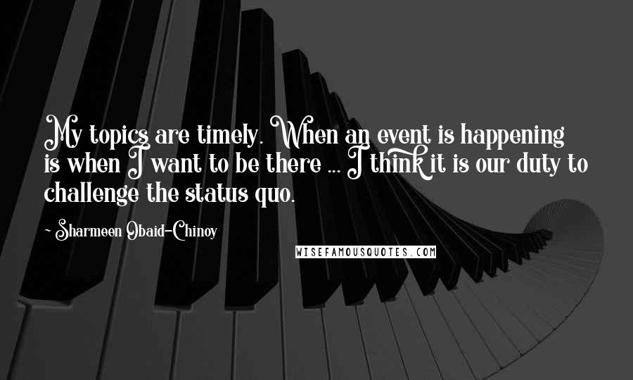 Sharmeen Obaid-Chinoy Quotes: My topics are timely. When an event is happening is when I want to be there ... I think it is our duty to challenge the status quo.