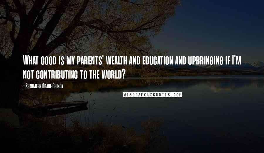 Sharmeen Obaid-Chinoy Quotes: What good is my parents' wealth and education and upbringing if I'm not contributing to the world?