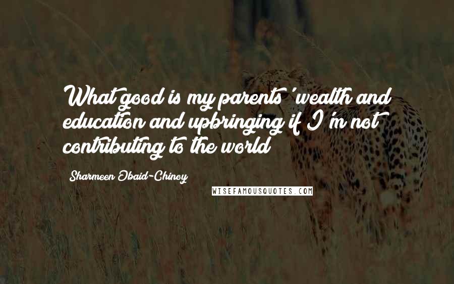 Sharmeen Obaid-Chinoy Quotes: What good is my parents' wealth and education and upbringing if I'm not contributing to the world?