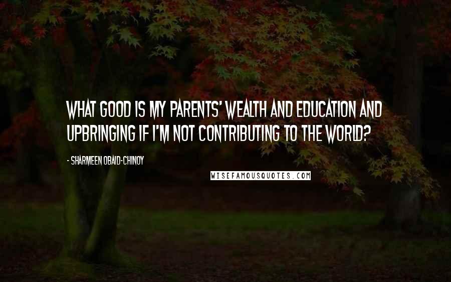 Sharmeen Obaid-Chinoy Quotes: What good is my parents' wealth and education and upbringing if I'm not contributing to the world?
