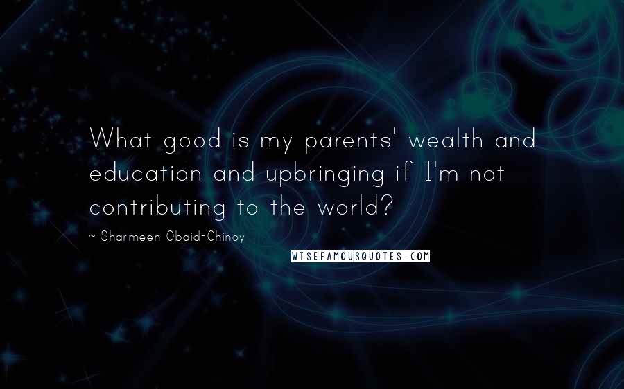 Sharmeen Obaid-Chinoy Quotes: What good is my parents' wealth and education and upbringing if I'm not contributing to the world?