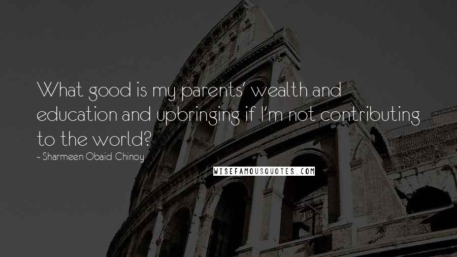 Sharmeen Obaid-Chinoy Quotes: What good is my parents' wealth and education and upbringing if I'm not contributing to the world?