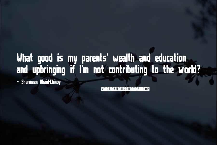 Sharmeen Obaid-Chinoy Quotes: What good is my parents' wealth and education and upbringing if I'm not contributing to the world?