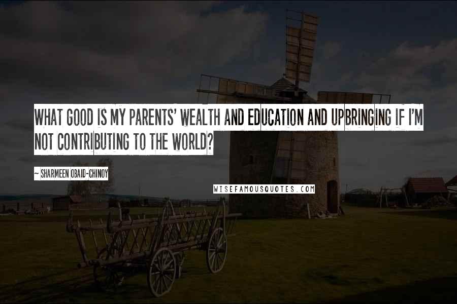 Sharmeen Obaid-Chinoy Quotes: What good is my parents' wealth and education and upbringing if I'm not contributing to the world?