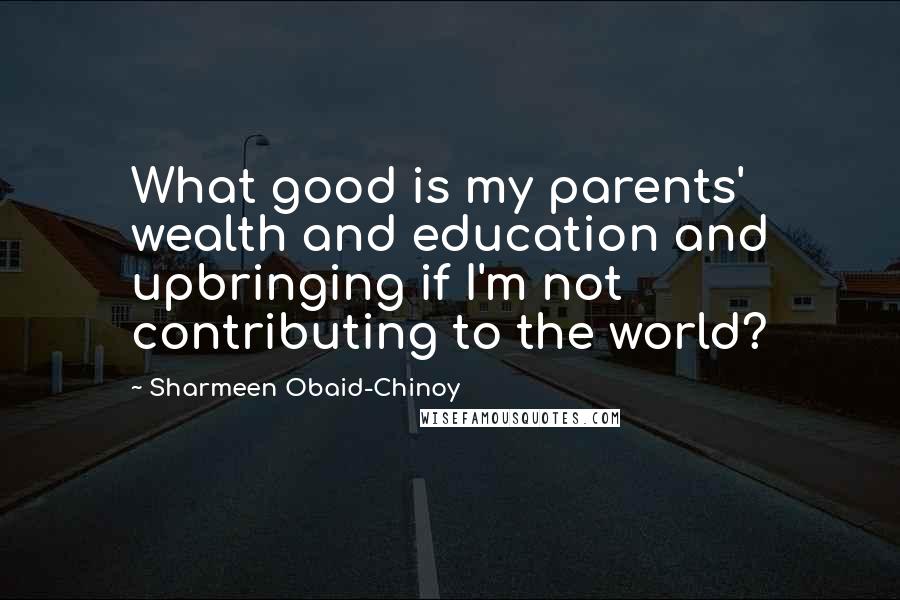 Sharmeen Obaid-Chinoy Quotes: What good is my parents' wealth and education and upbringing if I'm not contributing to the world?