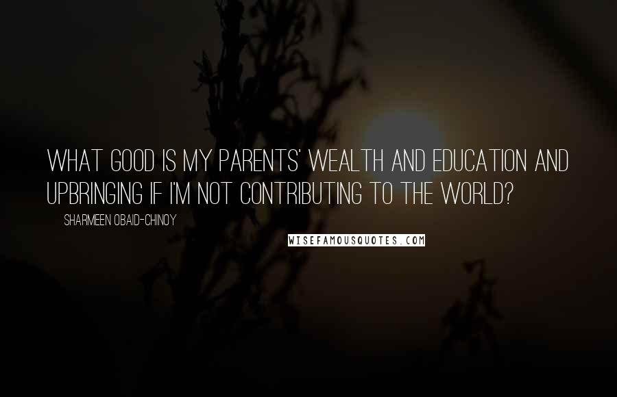 Sharmeen Obaid-Chinoy Quotes: What good is my parents' wealth and education and upbringing if I'm not contributing to the world?