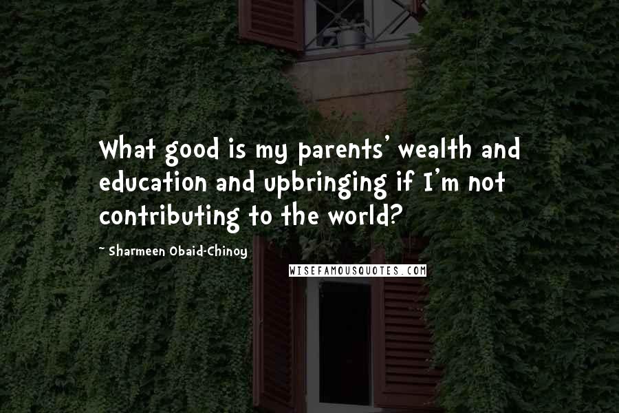 Sharmeen Obaid-Chinoy Quotes: What good is my parents' wealth and education and upbringing if I'm not contributing to the world?