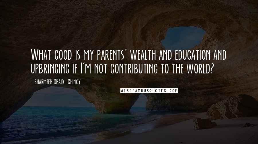 Sharmeen Obaid-Chinoy Quotes: What good is my parents' wealth and education and upbringing if I'm not contributing to the world?