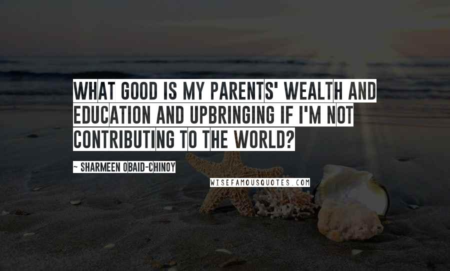 Sharmeen Obaid-Chinoy Quotes: What good is my parents' wealth and education and upbringing if I'm not contributing to the world?