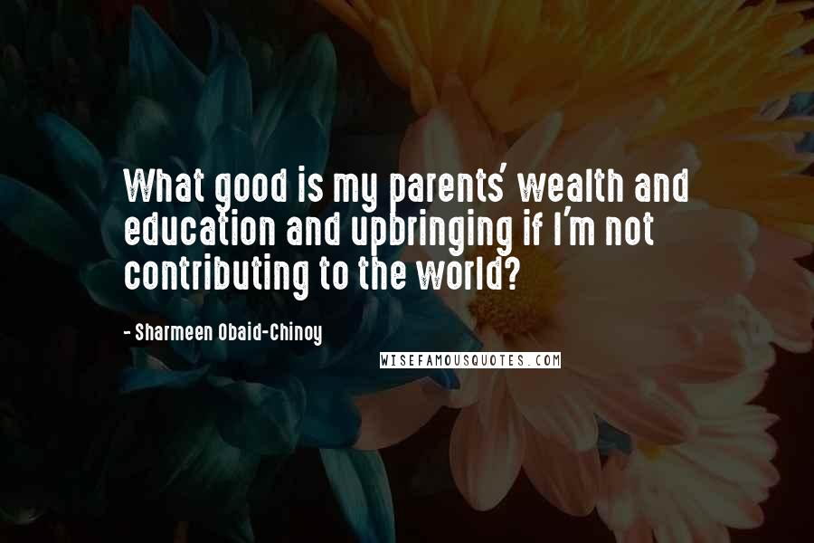 Sharmeen Obaid-Chinoy Quotes: What good is my parents' wealth and education and upbringing if I'm not contributing to the world?