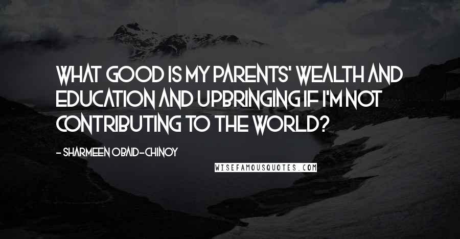 Sharmeen Obaid-Chinoy Quotes: What good is my parents' wealth and education and upbringing if I'm not contributing to the world?