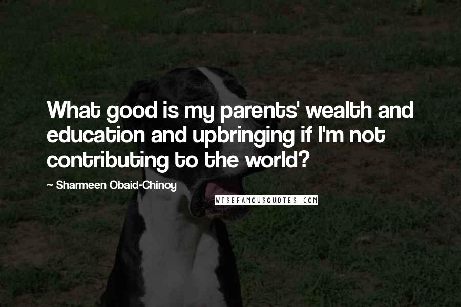 Sharmeen Obaid-Chinoy Quotes: What good is my parents' wealth and education and upbringing if I'm not contributing to the world?