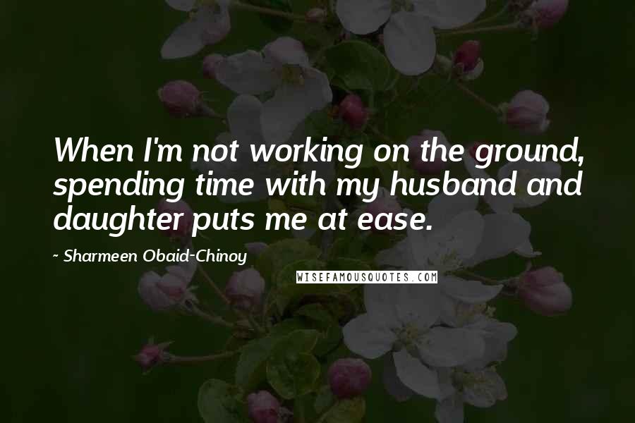 Sharmeen Obaid-Chinoy Quotes: When I'm not working on the ground, spending time with my husband and daughter puts me at ease.