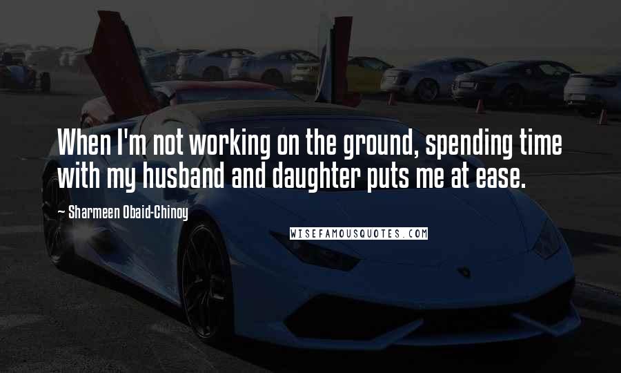Sharmeen Obaid-Chinoy Quotes: When I'm not working on the ground, spending time with my husband and daughter puts me at ease.