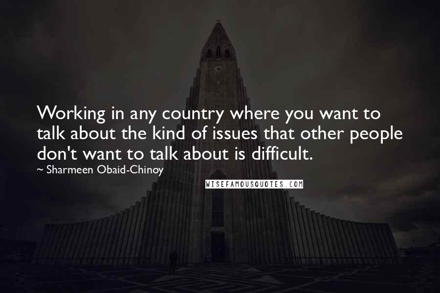 Sharmeen Obaid-Chinoy Quotes: Working in any country where you want to talk about the kind of issues that other people don't want to talk about is difficult.