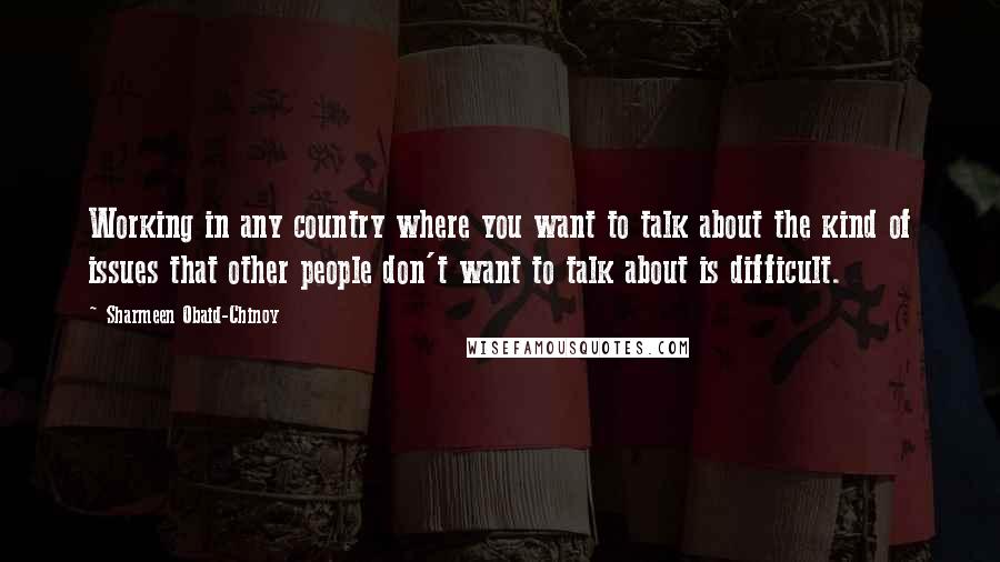 Sharmeen Obaid-Chinoy Quotes: Working in any country where you want to talk about the kind of issues that other people don't want to talk about is difficult.