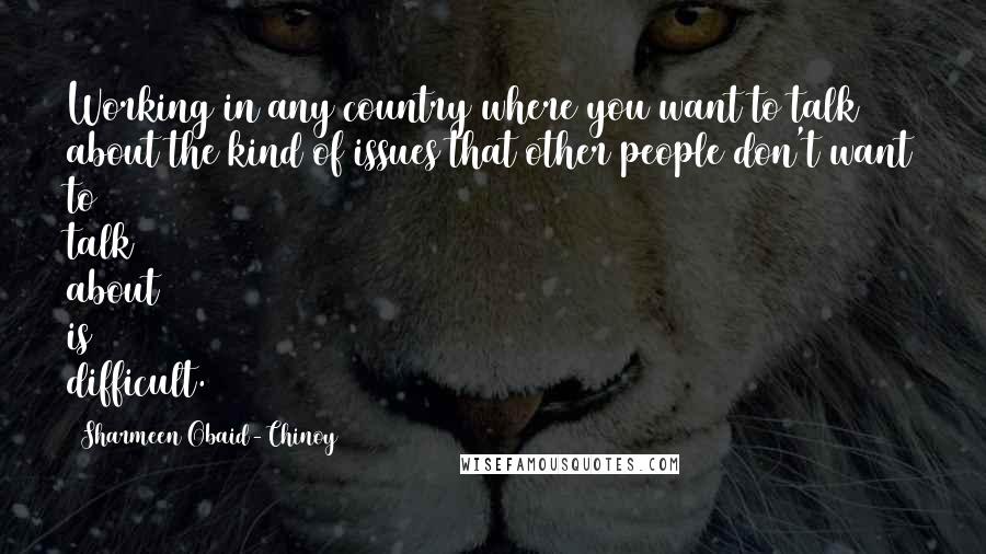 Sharmeen Obaid-Chinoy Quotes: Working in any country where you want to talk about the kind of issues that other people don't want to talk about is difficult.